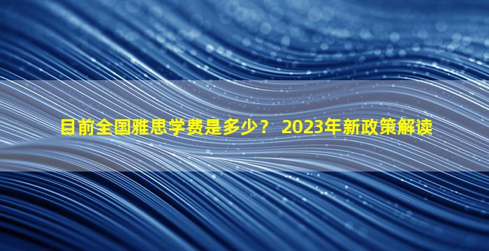 目前全国雅思学费是多少？ 2023年新政策解读